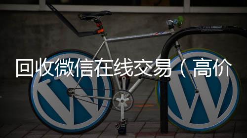 回收微信在线vx回收交易（高价回收微信平台）